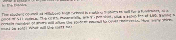 Winbe a systen ored 
in the blanks. 
The student council at Hillsboro High School is making T-shirts to sell for a fundraiser, at a 
price of $11 apiece. The costs, meanwhile, are $5 per shirt, plus a setup fee of $60. Selling a 
certain number of shirts will allow the student council to cover their costs. How many shirts 
must be sold? What will the costs be?