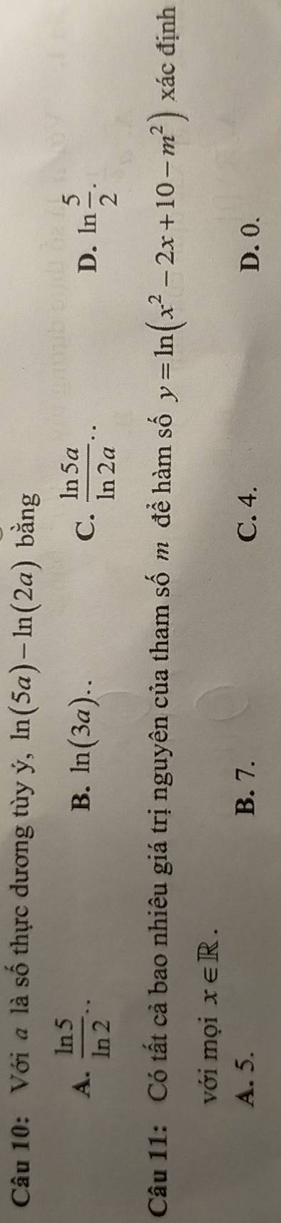 Với a là số thực dương tùy ý, ln (5a)-ln (2a) bằng
A.  ln 5/ln 2 ...  ln 5a/ln 2a .. D. ln  5/2 .
B. ln (3a).. C.
3x
Câu 11: Có tất cả bao nhiêu giá trị nguyên của tham số m để hàm số y=ln (x^2-2x+10-m^2) xác định
với mọi x∈ R.
A. 5. B. 7. C. 4. D. 0.