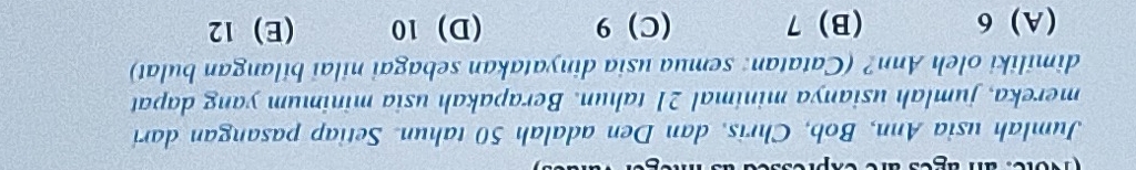 Jumlah usia Ann, Bob, Chris, dan Den adalah 50 tahun. Setiap pasangan dari
mereka, jumlah usianya minimal 21 tahun. Berapakah usia minimum yang dapat
dimiliki oleh Ann? (Catatan: semua usia dinyatakan sebagai nilai bilangan bulat)
(A) 6 (B) 7 (C) 9 (D) 10 (E) 12