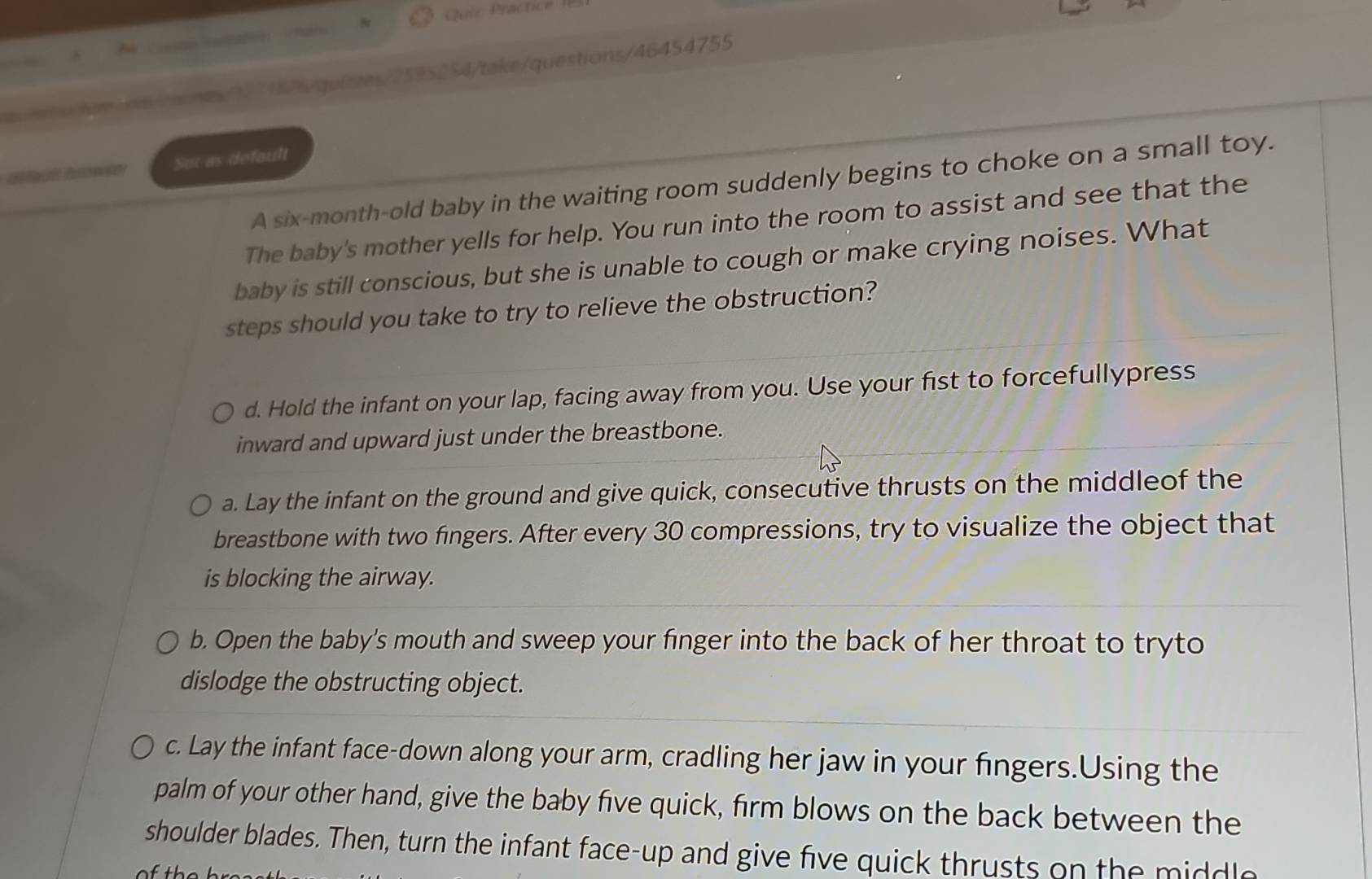 Quic Practice 

1271826/quizzes/2595254/take/questions/46454755
Sot as default
A six-month-old baby in the waiting room suddenly begins to choke on a small toy.
The baby's mother yells for help. You run into the room to assist and see that the
baby is still conscious, but she is unable to cough or make crying noises. What
steps should you take to try to relieve the obstruction?
d. Hold the infant on your lap, facing away from you. Use your fist to forcefullypress
inward and upward just under the breastbone.
a. Lay the infant on the ground and give quick, consecutive thrusts on the middleof the
breastbone with two fingers. After every 30 compressions, try to visualize the object that
is blocking the airway.
b. Open the baby's mouth and sweep your finger into the back of her throat to tryto
dislodge the obstructing object.
c. Lay the infant face-down along your arm, cradling her jaw in your fingers.Using the
palm of your other hand, give the baby five quick, firm blows on the back between the
shoulder blades. Then, turn the infant face-up and give five quick thrusts on the middlo