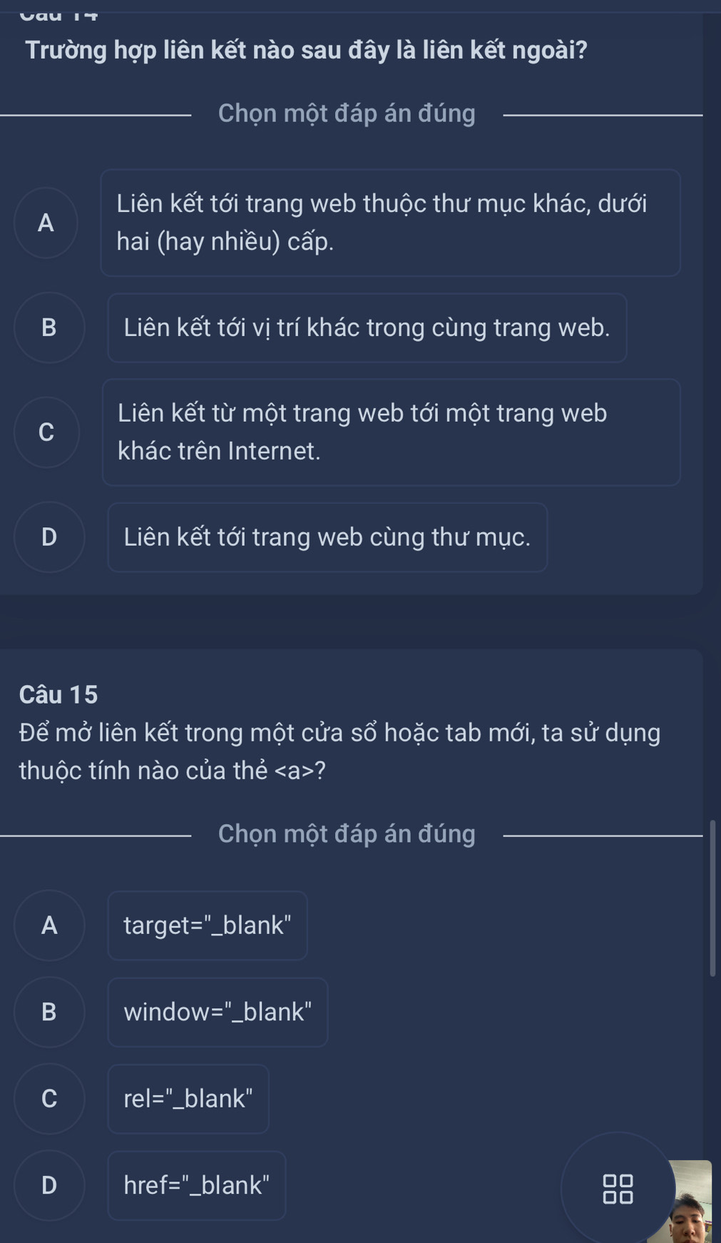 Trường hợp liên kết nào sau đây là liên kết ngoài?
Chọn một đáp án đúng_
_
Liên kết tới trang web thuộc thư mục khác, dưới
A
hai (hay nhiều) cấp.
B Liên kết tới vị trí khác trong cùng trang web.
Liên kết từ một trang web tới một trang web
khác trên Internet.
D Liên kết tới trang web cùng thư mục.
Câu 15
Để mở liên kết trong một cửa sổ hoặc tab mới, ta sử dụng
thuộc tính nào của thẻ ?
_Chọn một đáp án đúng
_
A target= blan k'' 
B windo w='' '_blank"
C rel='' blank"
D hre f='' blank"