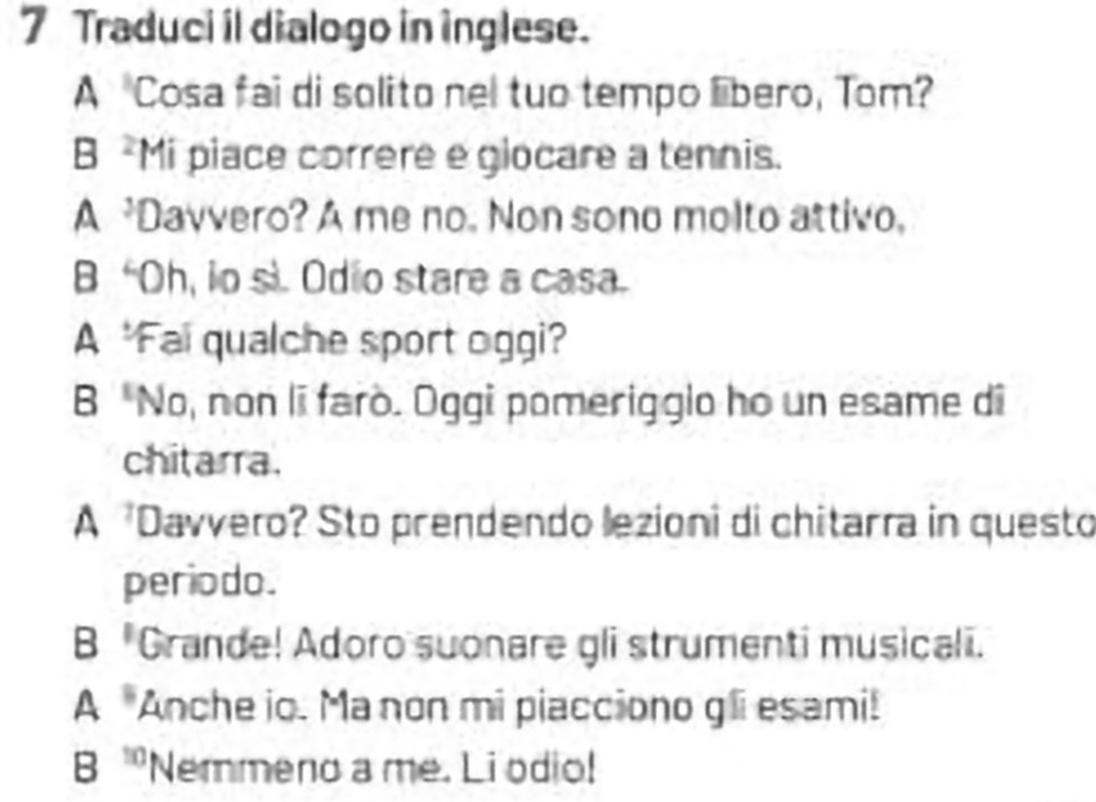 Traduci il dialogo in inglese.
A Cosa fai di solito nel tuo tempo lbero, Tom?
B -Mi piace correre e glocare a tennis.
A Davvero? A me no. Non sono molto attivo,
B “Oh, io si. Odio stare a casa.
A 'Fai qualche sport oggi?
B No, non li farò. Oggi pomerigglo ho un esame di
chitarra.
A Davvero? Sto prendendo lezioni di chitarra in questo
periodo.
B "Grande! Adoro suonare gli strumenti musicali.
A Anche io. Ma non mi piacciono gli esami!
B ''Nemmeno a me. Li odio!