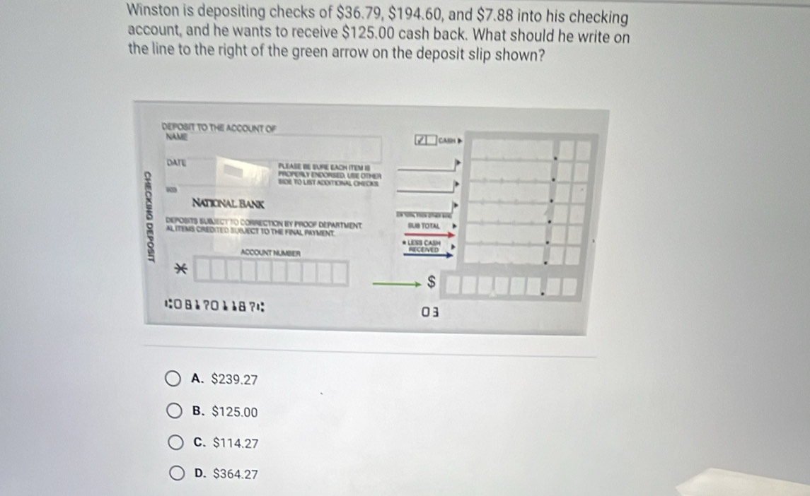 Winston is depositing checks of $36.79, $194.60, and $7.88 into his checking
account, and he wants to receive $125.00 cash back. What should he write on
the line to the right of the green arrow on the deposit slip shown?
DEPOSIT TO THE ACCOUNT OF
NAME
ca 
DATE PLEASE BE SUFIE EACH ITEM IS
PROPERLY ENDORSED, USE OTHER
SIDE TO LIST ADOITICNAL CNECAS
“
Naticnal Bank
5 DEPOSITS SUMECT TO CORRECTION By PROOP DEPARTMenT SUIB TOTAL
ER YOTG VSON OR K0
AL ITEMS CREDITED SUBJECT TO THE FINAL PAYMENT.
RECENED CA 
ACCOUNT NUMBER
*
$
ı: 8 è ?0 è å8 ?は: 03
A. $239.27
B. $125.00
C. $114.27
D. $364.27