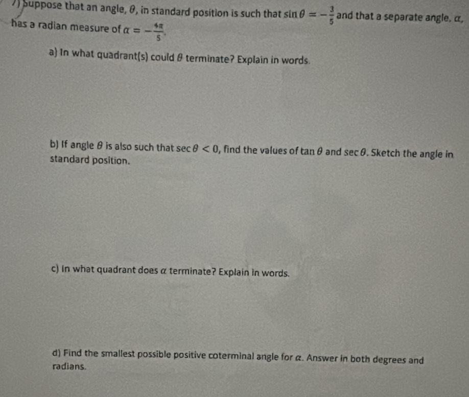 Suppose that an angle, θ, in standard position is such that sin θ =- 3/5  and that a separate angle, α, 
has a radian measure of alpha =- 4π /5 . 
a) In what quadrant(s) could θ terminate? Explain in words. 
b) If angle θ is also such that sec θ <0</tex> , find the values of tan θ and sec θ. Sketch the angle in 
standard position. 
c) In what quadrant does α terminate? Explain in words. 
d) Find the smallest possible positive coterminal angle for α. Answer in both degrees and 
radians.