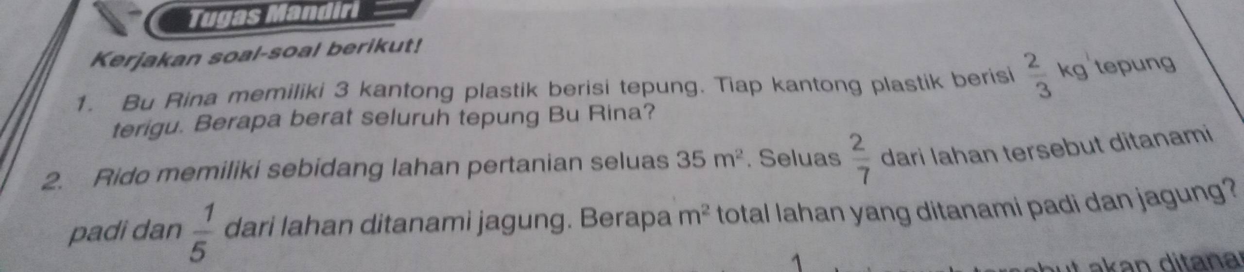 Tugas Mandiri 
Kerjakan soal-soal berikut! 
1. Bu Rina memiliki 3 kantong plastik berisi tepung. Tiap kantong plastik berisi  2/3  kg tepung 
terigu. Berapa berat seluruh tepung Bu Rina? 
2. Rido memiliki sebidang lahan pertanian seluas 35m^2. Seluas  2/7  dari Iahan tersebut ditanami 
padi dan  1/5  dari lahan ditanami jagung. Berapa m^2 total lahan yang ditanami padi dan jagung? 
akan ditana