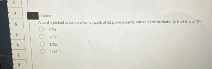 2
3 1 point
1
4 A card is picked at random from a pack of 52 playing cards. What is the probability that it is a “ 3"?
3/52
5
1/52
6 1/26
7 1/13
8