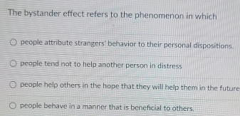 The bystander effect refers to the phenomenon in which
people attribute strangers' behavior to their personal dispositions.
people tend not to help another person in distress
people help others in the hope that they will help them in the future
people behave in a manner that is beneficial to others.