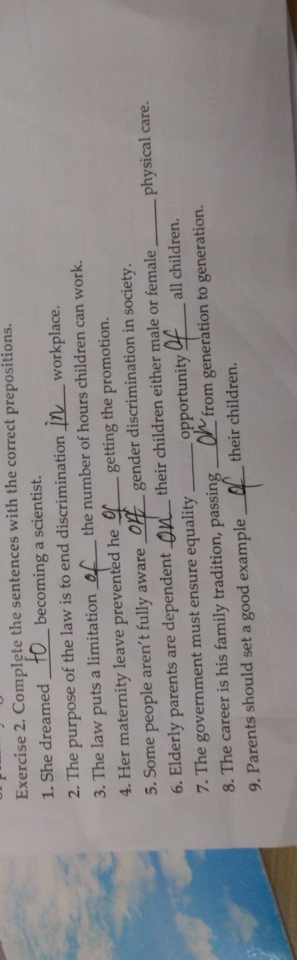 Complete the sentences with the correct prepositions. 
1. She dreamed _becoming a scientist. 
2. The purpose of the law is to end discrimination _workplace. 
3. The law puts a limitation_ the number of hours children can work. 
4. Her maternity leave prevented he_ getting the promotion. 
5. Some people aren’t fully aware _gender discrimination in society._ 
6. Elderly parents are dependent_ their children either male or female physical care. 
7. The government must ensure equality _opportunity_ 
all children. 
8. The career is his family tradition, passing _from generation to generation. 
9. Parents should set a good example_ 
their children.
