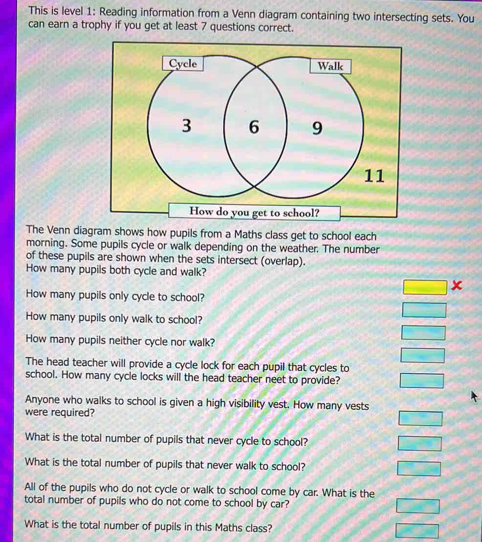 This is level 1: Reading information from a Venn diagram containing two intersecting sets. You
can earn a trophy if you get at least 7 questions correct.
How do you get to school?
The Venn diagram shows how pupils from a Maths class get to school each
morning. Some pupils cycle or walk depending on the weather. The number
of these pupils are shown when the sets intersect (overlap).
How many pupils both cycle and walk?
How many pupils only cycle to school?
□ x
How many pupils only walk to school?
□ 
How many pupils neither cycle nor walk?
□
□ 
The head teacher will provide a cycle lock for each pupil that cycles to
school. How many cycle locks will the head teacher neet to provide? □ 
Anyone who walks to school is given a high visibility vest. How many vests
were required?
□ 
What is the total number of pupils that never cycle to school?
□ 
What is the total number of pupils that never walk to school? □ 
All of the pupils who do not cycle or walk to school come by car. What is the
total number of pupils who do not come to school by car?
□ 
What is the total number of pupils in this Maths class?
□