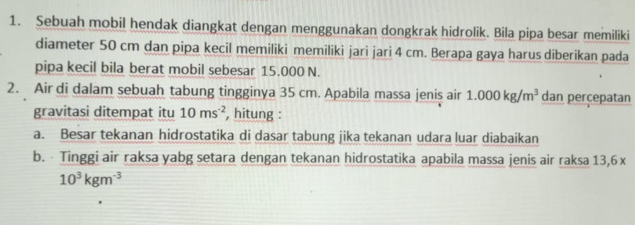 Sebuah mobil hendak diangkat dengan menggunakan dongkrak hidrolik. Bila pipa besar memiliki 
diameter 50 cm dan pipa kecil memiliki memiliki jari jari 4 cm. Berapa gaya harus diberikan pada 
pipa kecil bila berat mobil sebesar 15.000 N. 
2. Air di dalam sebuah tabung tingginya 35 cm. Apabila massa jenis air 1.000kg/m^3 dan percepatan 
gravitasi ditempat itu 10ms^(-2) , hitung : 
a. Besar tekanan hidrostatika di dasar tabung jika tekanan udara luar diabaikan 
b. Tinggi air raksa yabg setara dengan tekanan hidrostatika apabila massa jenis air raksa 13,6 x
10^3kgm^(-3)