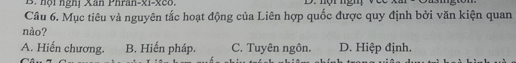 hội nghị Xan Phran-xi-xco. D. nội ngh, vec
Câu 6. Mục tiêu và nguyên tắc hoạt động của Liên hợp quốc được quy định bởi văn kiện quan
nào?
A. Hiến chương. B. Hiến pháp. C. Tuyên ngôn. D. Hiệp định.