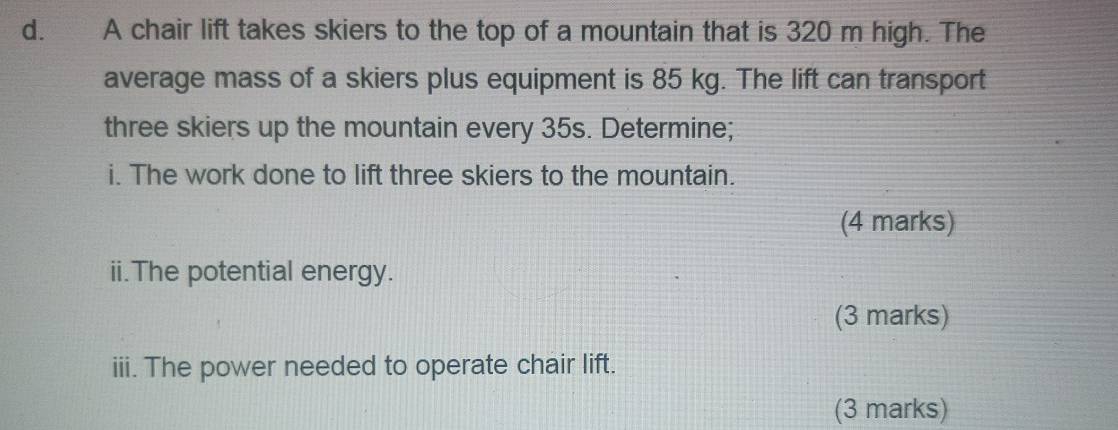 A chair lift takes skiers to the top of a mountain that is 320 m high. The 
average mass of a skiers plus equipment is 85 kg. The lift can transport 
three skiers up the mountain every 35s. Determine; 
i. The work done to lift three skiers to the mountain. 
(4 marks) 
ii.The potential energy. 
(3 marks) 
iii. The power needed to operate chair lift. 
(3 marks)