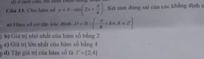 ở môi cầu, thi sinh chộn dùng nồ 
Câu 13. Cho hàm số y=3-sin (2x+ π /4 ). Xét tính đúng sai của các khăng định s 
a) Hàm số có tập xác định. D=R - π /8 +kπ ,k∈ Z
b) Giá trị nhỏ nhất của hàm số bằng 2
c) Giá trị lớn nhất của hàm số bằng 4
d) Tập giá trị của hàm số là T=[2;4]