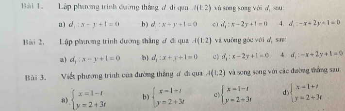 Lập phương trình dường thắng đ đi qua A(1:2) và song song với dị sau:
a) d_1:x-y+1=0 b) d_1:x+y+1=0 c) d_1:x-2y+1=0 4. d_1:-x+2y+1=0
Bài 2. Lập phương trình đường thắng ơ đi qua A(1:2) và vuông góc với d sau:
a) d_1:x-y+1=0 b) d_1:x+y+1=0 c) d_1:x-2y+1=0 4. d_1:-x+2y+1=0
Bài 3. Viết phương trình của đường thẳng ơ đi qua A(1:2) và song song với các đường thẳng sau:
a) beginarrayl x=1-t y=2+3tendarray. b) beginarrayl x=1+t y=2+3tendarray. c beginarrayl x=1-t y=2+3tendarray. d beginarrayl x=1+t y=2+3tendarray.