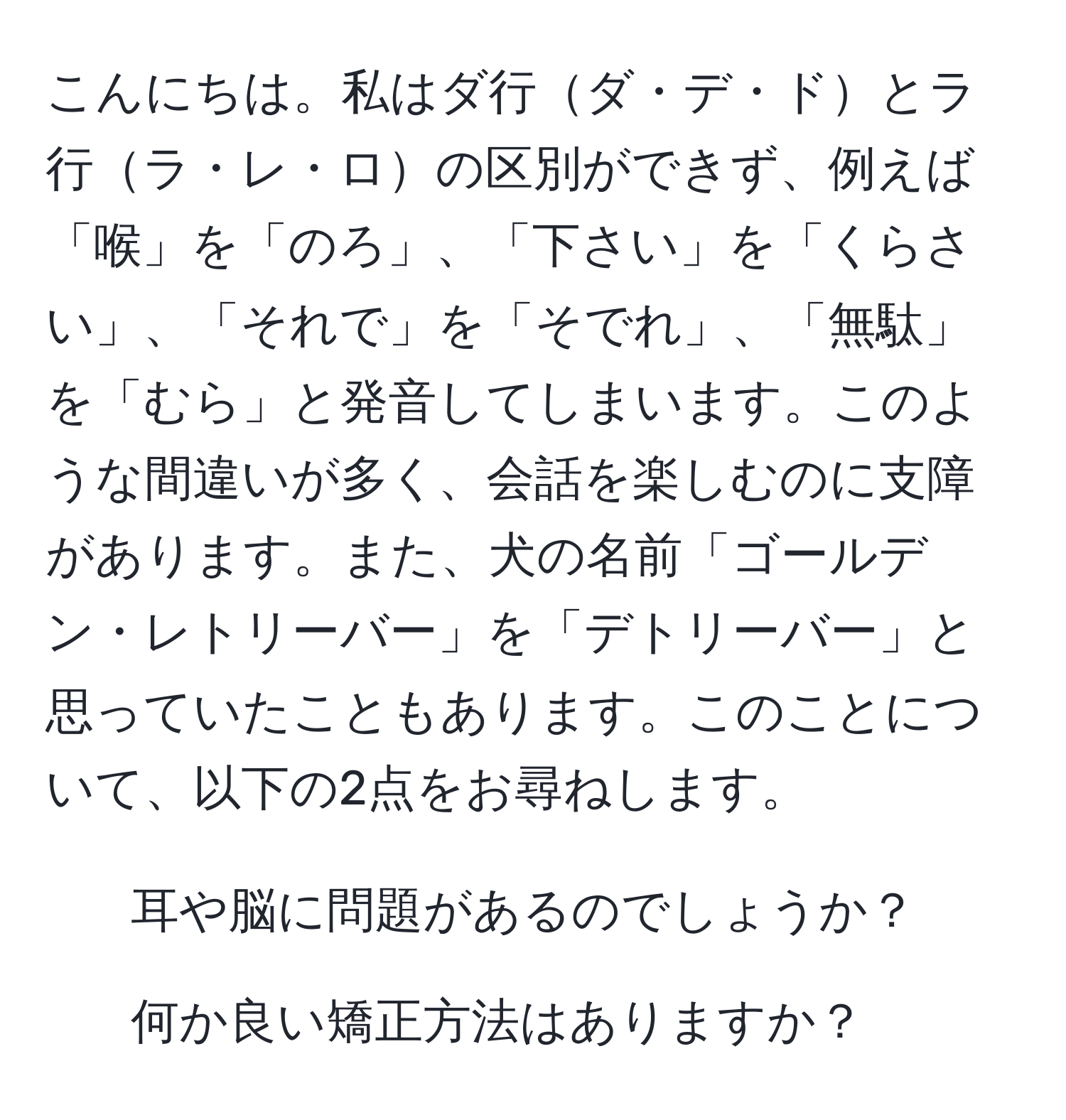 こんにちは。私はダ行ダ・デ・ドとラ行ラ・レ・ロの区別ができず、例えば「喉」を「のろ」、「下さい」を「くらさい」、「それで」を「そでれ」、「無駄」を「むら」と発音してしまいます。このような間違いが多く、会話を楽しむのに支障があります。また、犬の名前「ゴールデン・レトリーバー」を「デトリーバー」と思っていたこともあります。このことについて、以下の2点をお尋ねします。  
1. 耳や脳に問題があるのでしょうか？  
2. 何か良い矯正方法はありますか？