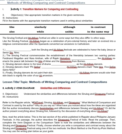 Methods of Writing Comparing and Contrast Compositions
I. Activity 1: Transition Markers for Comparing and Contrasting
II. Objective(s): Use appropriate transition markers in the given sentences.
III. Instructions:
Fill in the blanks with the appropriate transition markers used in writing about similarities
li ke similarly although in contrast
also while unlike in the same way 
The Sinulog Festival and Ati-Atiban Festival are alike in some ways but they also differ in other ways.
Like the Sinulog Festival, Ali Aiban began as a celebration of pre-colonial history and later on evolved into a
religious commemoration after the Spaniards converted our ancestors to Catholicism.
1.) _ both the Sinulog and Ai Aibap festivals are celebrated to honor the baby Jesus or
Senor Sto. Nino.
2.) The Sinulog Festival commemorates the establishment of the friendship between two warring parties:
Ferdinand Magellan and Hara Amihan, wife of Rajah Humahon
enacts the peace talk between the Atis of Aklan and the Marayaons from Borneo. , the Ali Aihan re
3.) Sinulog dancers dance to the beat of drums _as the Ati-Alihan dancers
Santo Niño!" 4.) Sinulog dancers chant ''Pit Señ'' _ A Aaben dancers chant ''Hala bir, Viva Señe
5.) Finally, Sinulog dancers do not paint their skin
skin black to signify the color of our  Ati ancestors._  A l  th as dancers would color thei
Lesson Title/ Topic: Methods of Writing Comparing and Contrast Compositions
II. Activity 2 VENN DIAGRAM: Similarities and Differences
II. Objective(s): IIII. Instructions:  Understand the similarities and differences between the Sinulog and Dinagvang Festival
Refer to the Rappler article, "#PH Travel: Sinulog, Ali-Mihap, and Dinagyang." What Method of Comparison and
Contrast is used by the author? Why do you say so? What have you noticed about how the ideas are organized
Did the author immediately discuss thesimilarities and differences between Sinulog and Ali Aihan? Or did the
author present everything about Sinulog first, followed by the discussion of everything about A Ahan?
Now, read the article below. This is the last section of the article published in Rappler about Philippine January
Festivals. In this passage, the author describes the Dinagyang Festival of Iloilo. Read the passage. Then,
complete the Venn Diagram or the Comparison Table to note the similarities and differences between the
Sinulog and Qinagyang Festival. Finally, choose whether you write a comparison and contrast essay about the
Sinulog and Qinagvang Festival using one of the two methods: the Block Method or the Point-by-Point Method.
You may use the writing plan below as your guide.