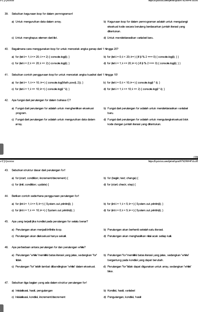 Sebutkan kegunaan loop for dalam pemrograman!
a) Untuk mengurutkan data daam array b) Kegunaan loop for dalam pemrograman adalah untuk mengulangi
eksekusi kode secara berulang berdasarkan jumlah iterasi yang
ditentukan .
c) Untuk menghapus elemen dari list. d) Untuk mendeklarasiikan variabel baru .
40. Bagaimana cara menggunakan loop for untuk mencetak angka genap dari 1 hingga 20?
a) for(leti=1;i )  console.log(i);  b) for(leti=0;i<20;i++) if(i% 2==0)  console.log(i);  
c for(leti=2;i )  console. log(i);  d) for(leti=1;i  console.log(i);  
41. Sebutkan contoh penggunaan loop for untuk mencetak angka kuadrat dari 1 hingga 10!
for(leti=1;i  console.log(Math.pow(i, 2)); ] b) for(leti=0;i<10;i++) consol.log (i^*i);
c) for(leti=1;i console.log(i* i);  d) for(leti=1;i  console.log (i^* i); 
42. Apa fungsi dari perulangan for dalam bahasa C?
a) Fungsi dari perulangan for adalah untuk menghenikan eksekusi b) Fungsi dari perulangan for adalah untuk mendeklarasikan variabel
prog ram . b aru.
c) Fungsi dari perulangan for adalah untuk mengurutkan data dalam d) Fungsi dari perulangan for adalah untuk mengulangieksekusi blok
ar ray. kode dengan jumlah iterasi yang ditentukan.
17/0
s C| Quizizz https:/quizizz.con/print/quiz/67b28b947dcc09
43. Sebutkan struktur dasar dari perulangan for
a) for (start; condition; increment/decrement)  b) for (begin; test; change) 
c) for (init; condition; update)  d) for (starl; check; step) 
44. Berikan contoh sederhana penggunaan perulangan for!
a) for (inti=1;i  System.out.printIn(i);  b) for(inti=1;i<5;i++) Syslem.out.printIn(ii); 
c) for (inti=1;i )  System.out.printIn(i);  d) forbeginpmatrix inti=0;i<5;i++endpmatrix Syslem.out.printIn(ii); 
45. Apa yang terjadi jika kondisi pada perulangan for selalu benar?
a) Perulangan akan menjadi infinite loop, b) Perulangan akan berhenti setelah satu iterasi.
c) Perulangan akan dieksekusi hanya sekali d) Perulangan akan menghasilkan nilai acak setiap kali
46. Apa perbedaan antara perulangan for dan perulangan while?
a) Perulangan 'while 'memiliki batas iteras i yang jelas, sedangkan 'for' b) Perulangan 'for"memiliki batas iterasi yang jelas, sedangkan 'while"
tidak . bergantung pada kondisi yang dapat berubah.
c) Perulangan "for" lebih lambat dibandingkan 'while" dalam eksekusi. d) Perulangan "for 'tidak dapat digunakan untuk array, sedangkan 'while"
bis a .
47. Sebutkan tiga bagian yang ada dalam struktur perulangan for!
a) Inis ialis asi, hasil, pen gulan gan b) Kondisi, hasil, variabe l
c) Inisialisasi, kondisi, increment/decrement d) Pengulangan, kondisi, hasil