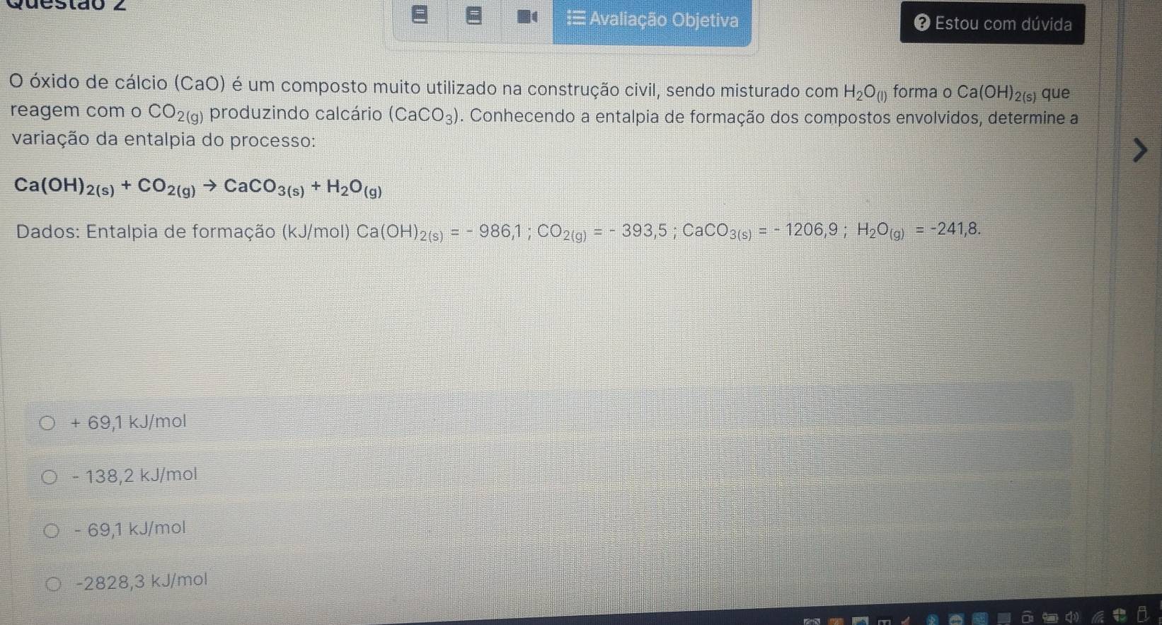 Queslão 2
≡ Avaliação Objetiva # Estou com dúvida
O óxido de cálcio (CaO) é um composto muito utilizado na construção civil, sendo misturado com H_2O_(l) forma o Ca(OH)_2( s) que
reagem com o CO_2(g) produzindo calcário (CaCO_3). Conhecendo a entalpia de formação dos compostos envolvidos, determine a
variação da entalpia do processo:
Ca(OH)_2(s)+CO_2(g)to CaCO_3(s)+H_2O_(g)
Dados: Entalpia de formação (kJ/mol) Ca(OH)_2(s)=-986,1; CO_2(g)=-393,5; CaCO_3(s)=-1206,9; H_2O_(g)=-241,8.
+ 69,1 kJ/mol
- 138,2 kJ/mol
- 69,1 kJ/mol
-2828,3 kJ/mol