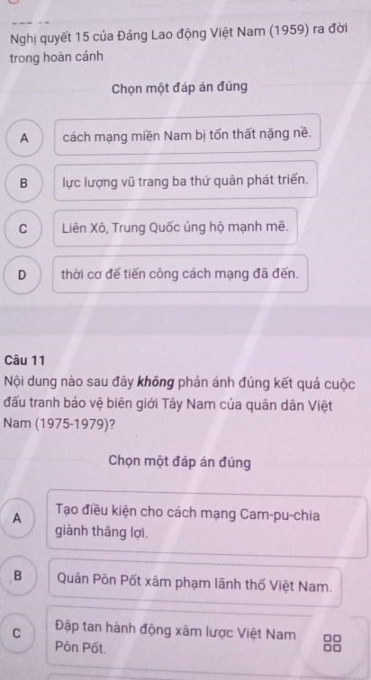 Nghị quyết 15 của Đảng Lao động Việt Nam (1959) ra đời
trong hoàn cảnh
Chọn một đáp án đúng
A cách mạng miền Nam bị tốn thất nặng nề.
B lực lượng vũ trang ba thứ quân phát triển.
C Liên Xô, Trung Quốc ủng hộ mạnh mẽ.
D thời cơ đế tiến công cách mạng đã đến.
Câu 11
Nội dung nào sau đây không phản ánh đúng kết quả cuộc
đấu tranh bảo vệ biên giới Tây Nam của quân dân Việt
Nam (1975-1979)?
Chọn một đáp án đúng
A
Tạo điều kiện cho cách mạng Cam-pu-chia
giành thắng lợi
B Quân Pôn Pốt xâm phạm lãnh thố Việt Nam.
C Đập tan hành động xâm lược Việt Nam □□
Pôn Pốt.