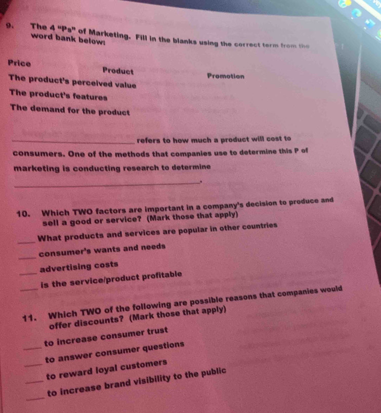 The 4 “Ps” of Marketing. Fill in the blanks using the correct term from the 
word bank below: 
Price Product 
Promotion 
The product's perceived value 
The product's features 
The demand for the product 
_refers to how much a product will cost to 
consumers. One of the methods that companies use to determine this P of 
marketing is conducting research to determine 
_. 
10. Which TWO factors are important in a company's decision to produce and 
sell a good or service? (Mark those that apply) 
_What products and services are popular in other countries 
_ 
consumer's wants and needs 
advertising costs 
_is the service/product profitable 
_11. Which TWO of the following are possible reasons that companies would 
offer discounts? (Mark those that apply) 
to increase consumer trust 
_to answer consumer questions 
_to reward loyal customers 
_ 
_to increase brand visibility to the public