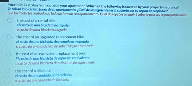 Your bike is stolen from outside your apartment. Which of the following is covered by your property insurance?
Te roban la bicicleta fuera de tu apartamento. ¿Cuál de los siguientes está cubierto por su seguro de propiedad?
Sua bicicleta foi roubada do lado de fora do seu apartamento. Qual das opções a seguir é coberta pelo seu seguro patrimonial?
the cost of a rental bike
el costo de una bicicleta de alquiler
o custo de uma bicicleta alugada
the cost of an upgraded replacement bike
el costo de una bicicleta de reemplazo mejorada
o custo de uma bicicleta de substituição atualizada
the cost of an equivalent replacement bike
El coste de una bicicleta de repuesto equivalente.
o custo de uma bicicleta de substituição equivalente
the cost of a bike lock
el costo de un candado para bicicleta
o custo de um cadeado de bicicleta