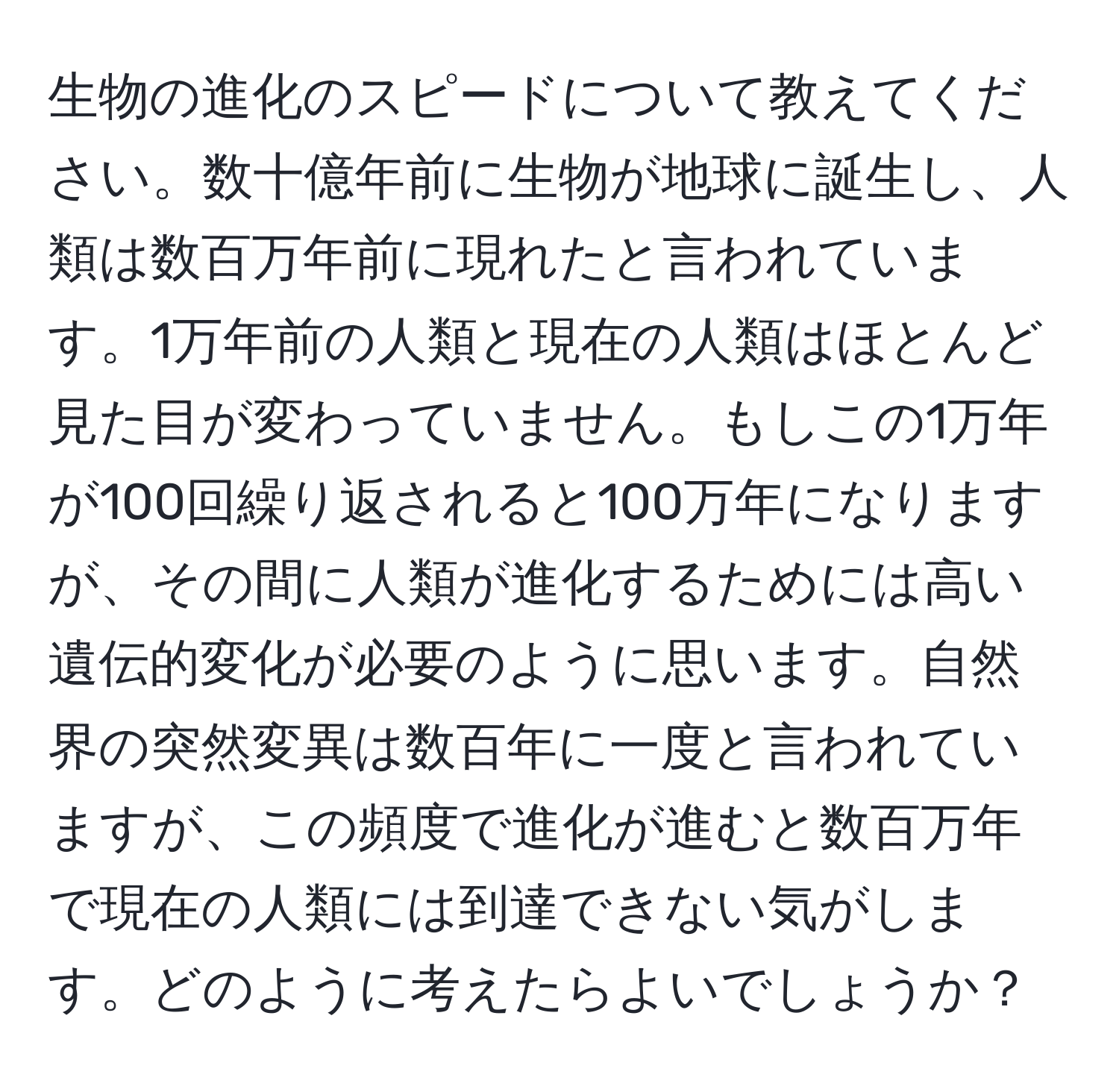 生物の進化のスピードについて教えてください。数十億年前に生物が地球に誕生し、人類は数百万年前に現れたと言われています。1万年前の人類と現在の人類はほとんど見た目が変わっていません。もしこの1万年が100回繰り返されると100万年になりますが、その間に人類が進化するためには高い遺伝的変化が必要のように思います。自然界の突然変異は数百年に一度と言われていますが、この頻度で進化が進むと数百万年で現在の人類には到達できない気がします。どのように考えたらよいでしょうか？