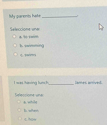 My parents hate_ .
Seleccione una:
a. to swim
b. swimming
c. swims
I was having lunch _James arrived.
Seleccione una:
a. while
b. when
c. how