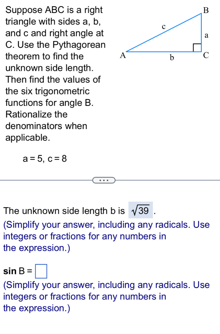 Suppose ABC is a right 
triangle with sides a, b, 
and c and right angle at
C. Use the Pythagorean 
theorem to find the 
unknown side length. 
Then find the values of 
the six trigonometric 
functions for angle B. 
Rationalize the 
denominators when 
applicable.
a=5, c=8
The unknown side length b is sqrt(39). 
(Simplify your answer, including any radicals. Use 
integers or fractions for any numbers in 
the expression.)
sin B=□
(Simplify your answer, including any radicals. Use 
integers or fractions for any numbers in 
the expression.)