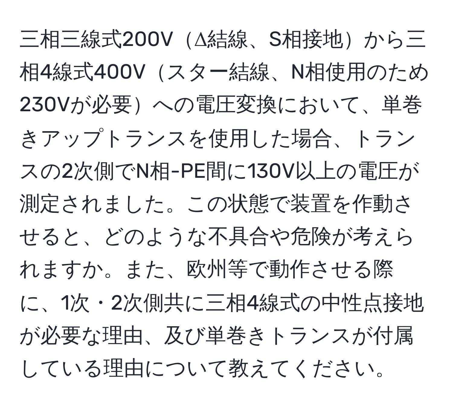 三相三線式200VΔ結線、S相接地から三相4線式400Vスター結線、N相使用のため230Vが必要への電圧変換において、単巻きアップトランスを使用した場合、トランスの2次側でN相-PE間に130V以上の電圧が測定されました。この状態で装置を作動させると、どのような不具合や危険が考えられますか。また、欧州等で動作させる際に、1次・2次側共に三相4線式の中性点接地が必要な理由、及び単巻きトランスが付属している理由について教えてください。