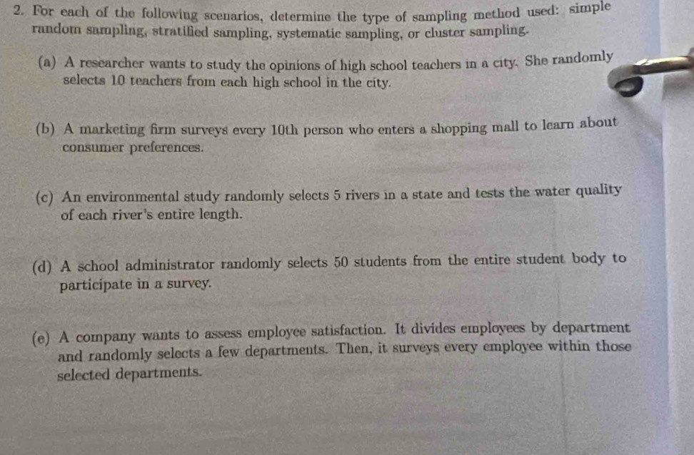 For each of the following scenarios, determine the type of sampling method used: simple 
random sampling, stratified sampling, systematic sampling, or cluster sampling. 
(a) A researcher wants to study the opinions of high school teachers in a city. She randomly 
selects 10 teachers from each high school in the city. 
(b) A marketing firm surveys every 10th person who enters a shopping mall to learn about 
consumer preferences. 
(c) An environmental study randomly selects 5 rivers in a state and tests the water quality 
of each river's entire length. 
(d) A school administrator randomly selects 50 students from the entire student body to 
participate in a survey. 
(e) A company wants to assess employee satisfaction. It divides employees by department 
and randomly selects a few departments. Then, it surveys every employee within those 
selected departments.