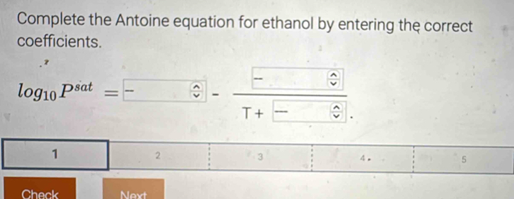 Complete the Antoine equation for ethanol by entering the correct 
coefficients.
log _10P^(sat)=□ - □ /T+□  
1 
2 
3 
4. 
5 
Check Next