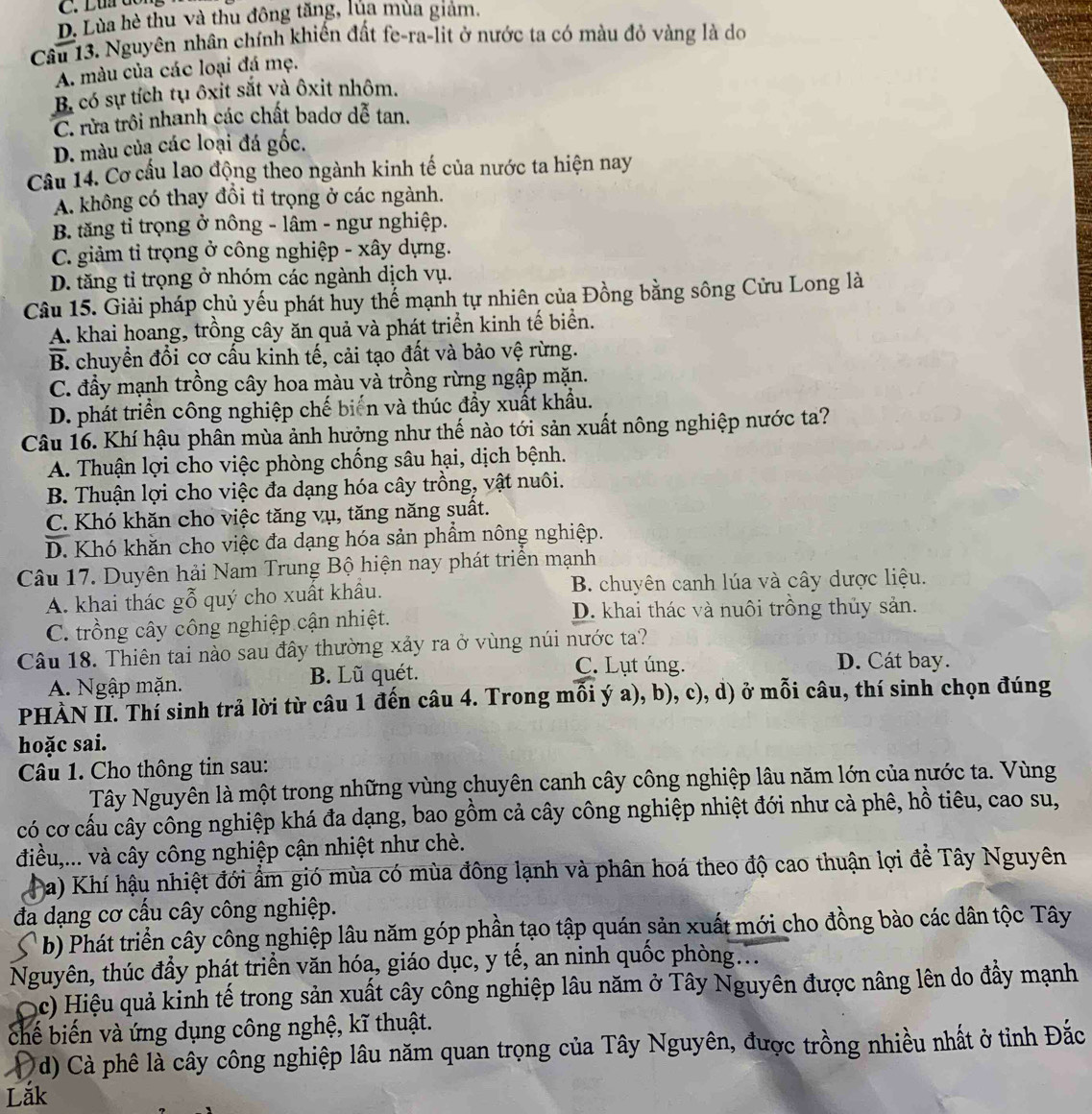 D. Lùa hè thu và thu đông tăng, lủa mùa giám.
Câu 13. Nguyên nhân chính khiến đất fe-ra-lit ở nước ta có màu đỏ vàng là do
A. màu của các loại đá mẹ.
B. có sự tích tụ ôxit sắt và ôxit nhôm.
C. rừa trôi nhanh các chất badơ dễ tan.
D. màu của các loại đá gốc.
Cầu 14. Cơ cấu lao động theo ngành kinh tế của nước ta hiện nay
A. không có thay đồi tỉ trọng ở các ngành.
B. tăng tỉ trọng ở nông - lâm - ngư nghiệp.
C. giảm tỉ trọng ở công nghiệp - xây dựng.
D. tăng tỉ trọng ở nhóm các ngành dịch vụ.
Câu 15. Giải pháp chủ yếu phát huy thể mạnh tự nhiên của Đồng bằng sông Cửu Long là
A. khai hoang, trồng cây ăn quả và phát triển kinh tế biển.
B. chuyền đổi cơ cấu kinh tế, cải tạo đất và bảo vệ rừng.
C. đầy mạnh trồng cây hoa màu và trồng rừng ngập mặn.
D. phát triển công nghiệp chế biến và thúc đầy xuất khẩu.
Câu 16. Khí hậu phân mùa ảnh hưởng như thế nào tới sản xuất nông nghiệp nước ta?
A. Thuận lợi cho việc phòng chống sâu hại, dịch bệnh.
B. Thuận lợi cho việc đa dạng hóa cây trồng, vật nuôi.
C. Khó khăn cho việc tăng vụ, tăng năng suất.
D. Khó khăn cho việc đa dạng hóa sản phẩm nông nghiệp.
Câu 17. Duyên hải Nam Trung Bộ hiện nay phát triển mạnh
A. khai thác gỗ quý cho xuất khẩu. B. chuyên canh lúa và cây dược liệu.
C. trồng cây công nghiệp cận nhiệt.
D. khai thác và nuôi trồng thủy sản.
Câu 18. Thiên tai nào sau đây thường xảy ra ở vùng núi nước ta?
A. Ngập mặn. B. Lũ quét.
C. Lụt úng. D. Cát bay.
PHÀN II. Thí sinh trả lời từ câu 1 đến câu 4. Trong mỗi ý a), b), c), d) ở mỗi câu, thí sinh chọn đúng
hoặc sai.
Câu 1. Cho thông tin sau:
Tây Nguyên là một trong những vùng chuyên canh cây công nghiệp lâu năm lớn của nước ta. Vùng
có cơ cấu cây công nghiệp khá đa dạng, bao gồm cả cây công nghiệp nhiệt đới như cà phê, hồ tiêu, cao su,
điều,... và cây công nghiệp cận nhiệt như chè.
Pa) Khí hậu nhiệt đới ẩm gió mùa có mùa đông lạnh và phân hoá theo độ cao thuận lợi để Tây Nguyên
đa dạng cơ cấu cây công nghiệp.
*  b) Phát triển cây công nghiệp lâu năm góp phần tạo tập quán sản xuất mới cho đồng bào các dân tộc Tây
Nguyên, thúc đầy phát triển văn hóa, giáo dục, y tế, an ninh quốc phòng...
(c) Hiệu quả kinh tế trong sản xuất cây công nghiệp lâu năm ở Tây Nguyên được nâng lên do đẩy mạnh
chế biến và ứng dụng công nghệ, kĩ thuật.
d) Cà phê là cây công nghiệp lâu năm quan trọng của Tây Nguyên, được trồng nhiều nhất ở tỉnh Đắc
Lắk