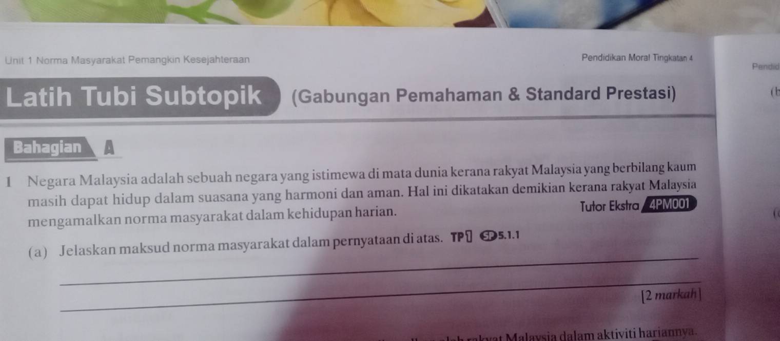 Norma Masyarakat Pemangkin Kesejahteraan 
Pendidikan Moral Tingkatan 4 
Pendid 
Latih Tubi Subtopik (Gabungan Pemahaman & Standard Prestasi) 
(b 
Bahagian 
1 Negara Malaysia adalah sebuah negara yang istimewa di mata dunia kerana rakyat Malaysia yang berbilang kaum 
masih dapat hidup dalam suasana yang harmoni dan aman. Hal ini dikatakan demikian kerana rakyat Malaysia 
mengamalkan norma masyarakat dalam kehidupan harian. Tutor Ekstra/ 4PM001 
_ 
a Jelaskan maksud norma masyarakat dalam pernyataan di atas. TP] 65.1.1 
_ 
[2 markah] 
vt Malavsia dalam aktiviti hariannya.