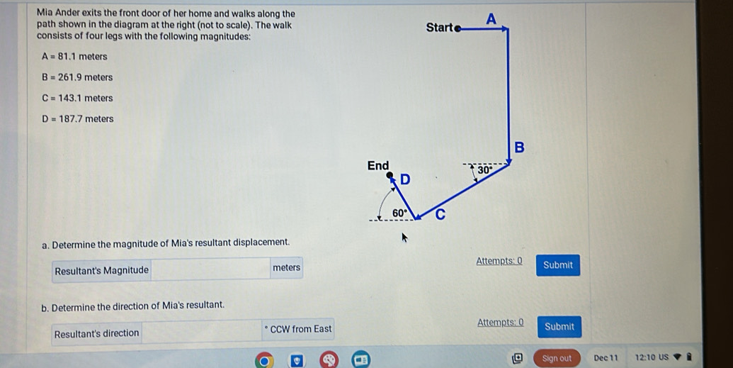 Mia Ander exits the front door of her home and walks along the
path shown in the diagram at the right (not to scale). The walk
consists of four legs with the following magnitudes:
A=81.1 meters
B=261.9 meters
C=143.1 meters
D=187.7 meters
a. Determine the magnitude of Mia's resultant displacement.
Attempts: 0 Submit
Resultant's Magnitude meters
b. Determine the direction of Mia's resultant.
Resultant's direction CCW from East Attempts: 0 Submit
Sign out Dec 11 12:10 US i