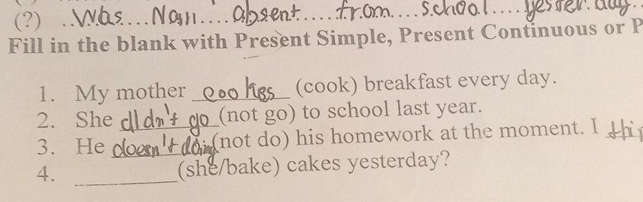 (?) . 
_ 
_ 
Fill in the blank with Present Simple, Present Continuous or P 
1. My mother _(cook) breakfast every day. 
2. She (not go) to school last year. 
3. He __(not do) his homework at the moment. I 
4. _(she/bake) cakes yesterday?