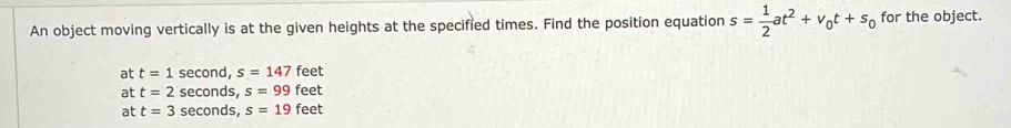 An object moving vertically is at the given heights at the specified times. Find the position equation s= 1/2 at^2+v_0t+s_0 for the object.
at t=1 second, s=147 feet
at t=2 seconds, s=99 feet
at t=3 seconds, s=19 feet