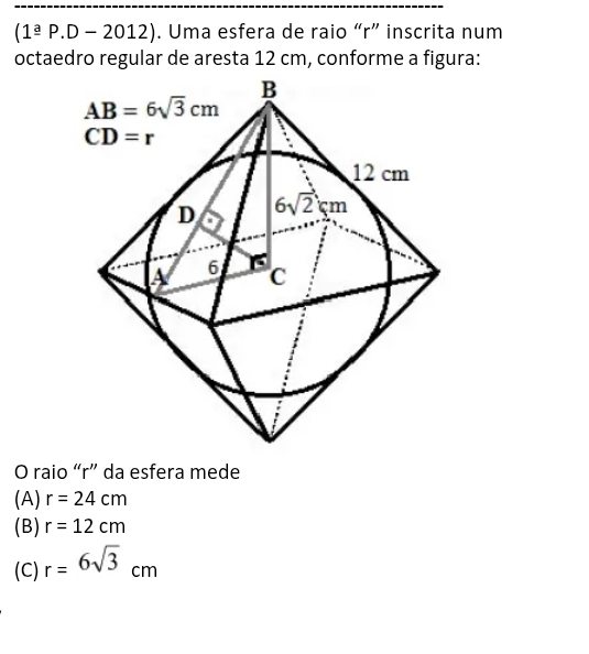 (1^(_ a)P.D-2012). Uma esfera de raio “r” inscrita num
octaedro regular de aresta 12 cm, conforme a figura:
O raio “r” da esfera mede
(A) r=24cm
(B) r=12cm
(C) r=6sqrt(3)cm