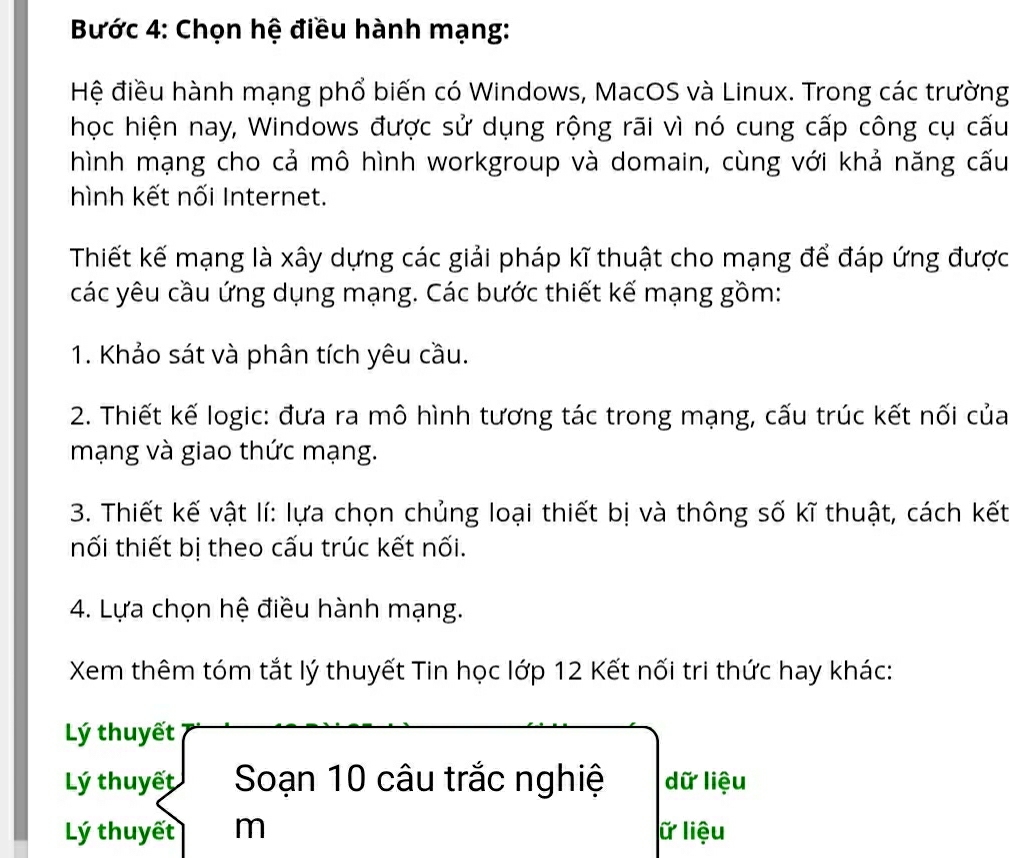 Bước 4: Chọn hệ điều hành mạng: 
Hệ điều hành mạng phổ biến có Windows, MacOS và Linux. Trong các trường 
học hiện nay, Windows được sử dụng rộng rãi vì nó cung cấp công cụ cấu 
hình mạng cho cả mô hình workgroup và domain, cùng với khả năng cấu 
hình kết nối Internet. 
Thiết kế mạng là xây dựng các giải pháp kĩ thuật cho mạng để đáp ứng được 
các yêu cầu ứng dụng mạng. Các bước thiết kế mạng gồm: 
1. Khảo sát và phân tích yêu cầu. 
2. Thiết kế logic: đưa ra mô hình tương tác trong mạng, cấu trúc kết nối của 
mạng và giao thức mạng. 
3. Thiết kế vật lí: lựa chọn chủng loại thiết bị và thông số kĩ thuật, cách kết 
nối thiết bị theo cấu trúc kết nối. 
4. Lựa chọn hệ điều hành mạng. 
Xem thêm tóm tắt lý thuyết Tin học lớp 12 Kết nối tri thức hay khác: 
Lý thuyết 
Lý thuyết Soạn 10 câu trắc nghiệ dữ liệu 
Lý thuyết m lữ liệu