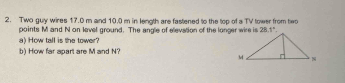 Two guy wires 17.0 m and 10.0 m in length are fastened to the top of a TV tower from two 
points M and N on level ground. The angle of elevation of the longer wire is 28.1°. 
a) How tall is the tower? 
b) How far apart are M and N?