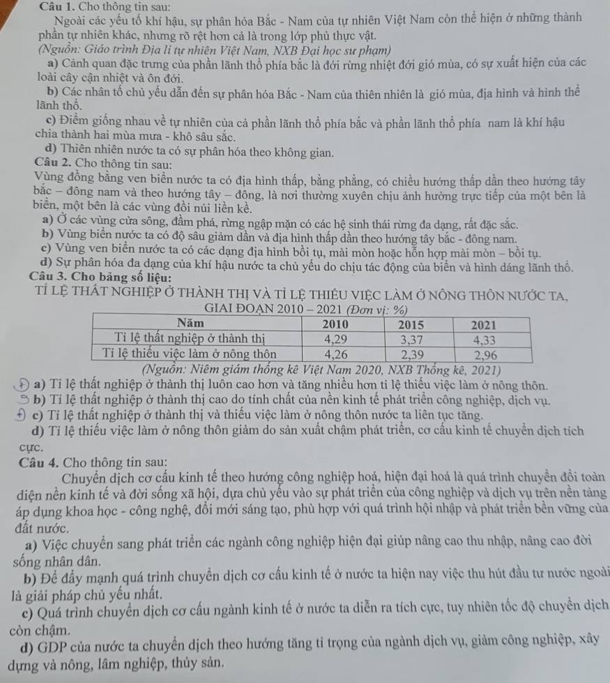 Cho thông tin sau:
Ngoài các yếu tố khí hậu, sự phân hóa Bắc - Nam của tự nhiên Việt Nam còn thể hiện ở những thành
phần tự nhiên khác, nhưng rõ rệt hơn cả là trong lớp phủ thực vật.
(Nguồn: Giáo trình Địa lí tự nhiên Việt Nam, NXB Đại học sư phạm)
a) Cảnh quan đặc trưng của phần lãnh thổ phía bắc là đới rừng nhiệt đới gió mùa, có sự xuất hiện của các
loài cây cận nhiệt và ôn đới.
b) Các nhân tố chủ yếu dẫn đến sự phân hóa Bắc - Nam của thiên nhiên là gió mùa, địa hình và hình thể
lãnh thổ.
c) Điểm giống nhau về tự nhiên của cả phần lãnh thổ phía bắc và phần lãnh thổ phía nam là khí hậu
chia thành hai mùa mưa - khô sâu sắc.
d) Thiên nhiên nước ta có sự phân hóa theo không gian.
Câu 2. Cho thông tin sau:
Vùng đồng bằng ven biển nước ta có địa hình thấp, bằng phẳng, có chiều hướng thấp dần theo hướng tây
bắc - đông nam và theo hướng tây - đông, là nơi thường xuyên chịu ảnh hưởng trực tiếp của một bên là
biển, một bên là các vùng đồi núi liền kề.
a) Ở các vùng cửa sông, đầm phá, rừng ngập mặn có các hệ sinh thái rừng đa dạng, rất đặc sắc.
b) Vùng biển nước ta có độ sâu giảm dần và địa hình thấp dần theo hướng tây bắc - đông nam.
c) Vùng ven biển nước ta có các dạng địa hình bồi tụ, mài mòn hoặc hỗn hợp mài mòn - bồi tụ.
d) Sự phân hóa đa dạng của khí hậu nước ta chủ yếu do chịu tác động của biển và hình dáng lãnh thổ.
Câu 3. Cho bảng số liệu:
Tỉ lệ tHÁT nGHIệP Ở tHÀNH thị và tỉ lệ tHIÊU VIệC làm ở nÔnG tHÔN nƯỚc ta,
(Nguồn: Niêm giám thống kê Việt Nam 2020, NXB Thống kê, 2021)
a) Tỉ lệ thất nghiệp ở thành thị luôn cao hơn và tăng nhiều hơn tỉ lệ thiếu việc làm ở nông thôn.
b) Tỉ lệ thất nghiệp ở thành thị cao do tính chất của nền kinh tế phát triển công nghiệp, dịch vụ.
c) Tỉ lệ thất nghiệp ở thành thị và thiếu việc làm ở nông thôn nước ta liên tục tăng.
d) Tỉ lệ thiếu việc làm ở nông thôn giảm do sản xuất chậm phát triển, cơ cấu kinh tế chuyển dịch tích
cực.
Câu 4. Cho thông tin sau:
Chuyển dịch cơ cấu kinh tế theo hướng công nghiệp hoá, hiện đại hoá là quá trình chuyền đồi toàn
diện nền kinh tế và đời sống xã hội, dựa chủ yếu vào sự phát triển của công nghiệp và dịch vụ trên nền tảng
áp dụng khoa học - công nghệ, đổi mới sáng tạo, phù hợp với quá trình hội nhập và phát triển bền vững của
đất nước.
a) Việc chuyển sang phát triển các ngành công nghiệp hiện đại giúp nâng cao thu nhập, nâng cao đời
sống nhân dân.
b) Để đầy mạnh quá trình chuyển dịch cơ cầu kinh tế ở nước ta hiện nay việc thu hút đầu tư nước ngoài
là giải pháp chủ yếu nhất.
c) Quá trình chuyển dịch cơ cấu ngành kinh tế ở nước ta diễn ra tích cực, tuy nhiên tốc độ chuyền dịch
còn chậm.
d) GDP của nước ta chuyển dịch theo hướng tăng tỉ trọng của ngành dịch vụ, giảm công nghiệp, xây
dựng và nông, lâm nghiệp, thủy sản.