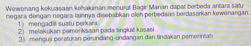 Wewenang kekuasaan kehakiman menurut Bagir Manan dapat berbeda antara satu
negara dengan negara lainnya disebabkan oleh perbedaan berdasarkan kewenangan.
1 mengadili suatu perkara
2) melakukan pemeriksaan pada tingkat kasasi
3) menguji peraturan perundang-undangan dan tindakan pemerintah