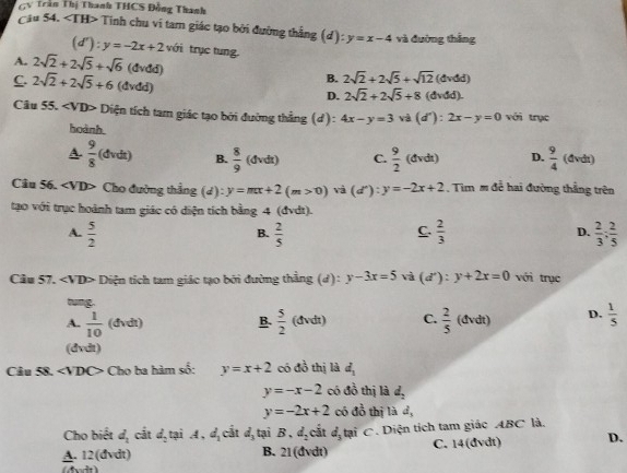 GV Trần Thị Thanh THCS Đồng Thanh
Câu 54. Tinh chu vi tam giác tạo bởi đường thắng (d):y=x-4 và đường thắng
(d'):y=-2x+2 với trục tung.
A. 2sqrt(2)+2sqrt(5)+sqrt(6) (đvđd) B. 2sqrt(2)+2sqrt(5)+sqrt(12)(dvdd)
C. 2sqrt(2)+2sqrt(5)+6 (dvdd) D. 2sqrt(2)+2sqrt(5)+8(dvdd).
Câu 55. ∠ VDP * Diện tích tam giác tạo bởi đường thẳng (d) : 4x-y=3 và (d'):2x-y=0 với trục
hoành
A.  9/8 (dvdt) B.  8/9 (dvdt) C.  9/2 (dvdt) D.  9/4 (avdt)
Câu 56. ∠ VDP Cho đường thẳng (4) :y=mx+2(m>0) (d^n):y=-2x+2. Tim m để hai đường thắng trên
tạo với trục hoành tam giác có diện tích bằng 4 (đvdt).
A.  5/2   2/5   2/3  D.  2/3 : 2/5 
B.
C.
Câu 57. Diện tích tam giác tạo bởi đường thằng (d): y-3x=5 và (d'endpmatrix :):y+2x=0 với trục
tung.
A.  1/10 (dvdt)  5/2 (dvdt) C.  2/5 (dvdt) D.  1/5 
B.
(đvdt)
Câu 58. Cho ba hàm số: y=x+2 có 40^((circ)° thị là d_1)
y=-x-2 có đồ thị là d_2
2x 5 thị là
y=-2x+2 có đ d_3
Cho biết d_1 cắt d_2 tại A,d_1 cắt d_3 tại B,d_2 cắt d_3t ại C. Diện tích tam giác ABC là.
A. 12(dvdt) B. 21( đvdt) C. 14(đvdt) D.
(A,-4)