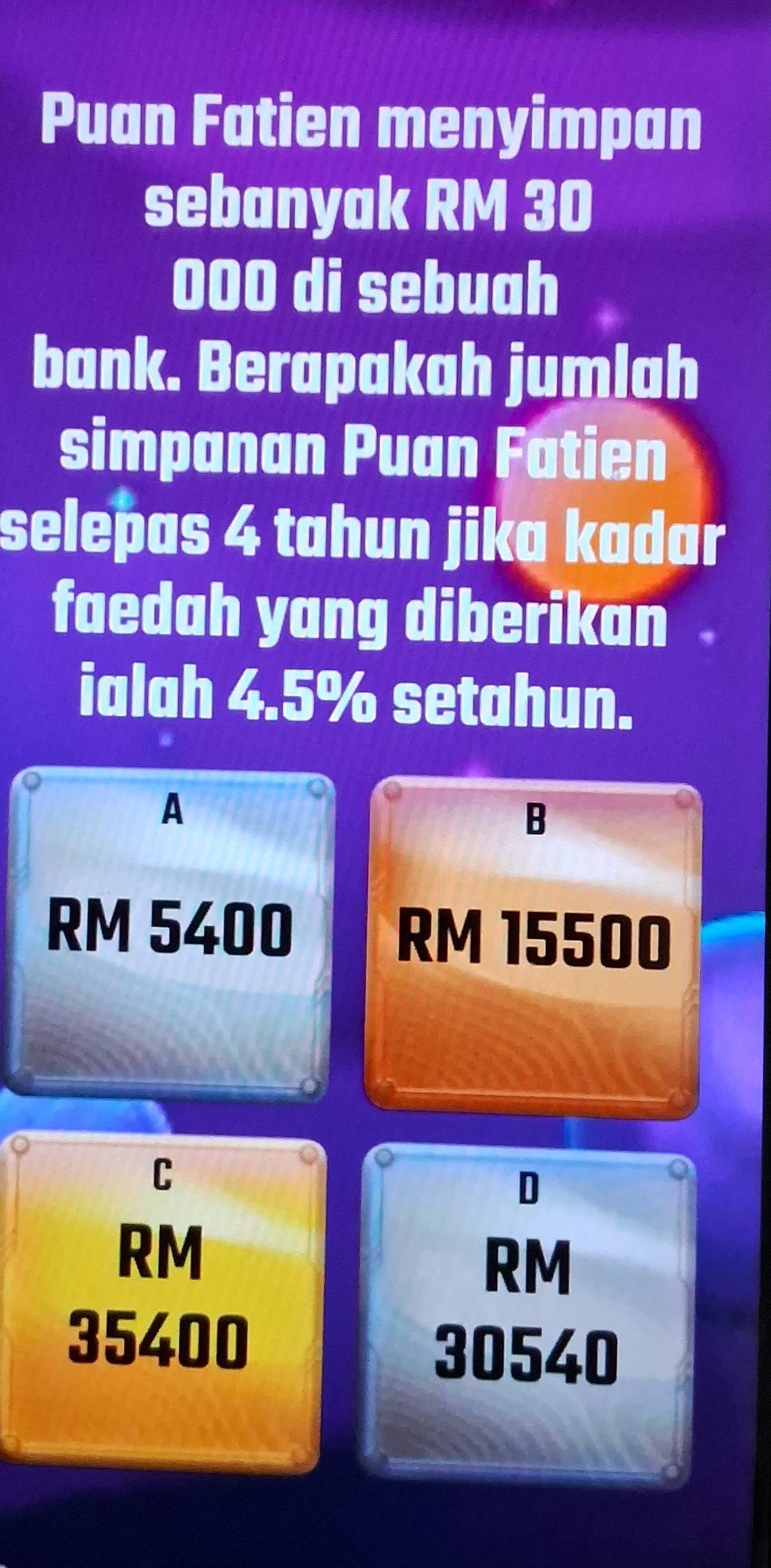 Puan Fatien menyimpan
sebanyak RM 30
000 di sebuah
bank. Berapakah jumlah
simpanan Puan Fatien
selepas 4 tahun jika kadar
faedah yang diberikan .
ialah 4.5% setahun.
A
B
RM 5400 RM 15500
C
D
RM
RM
35400
30540