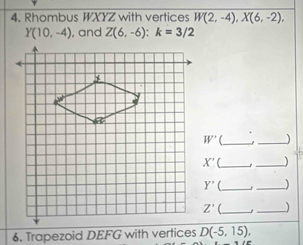 Rhombus WXYZ with vertices W(2,-4), X(6,-2),
Y(10,-4) , and Z(6,-6) : k=3/2
W' _ 
_)
X' _ 
_)
Y' _ 
_)
Z' (_ 
_) 
6. Trapezoid DEFG with vertices D(-5,15),