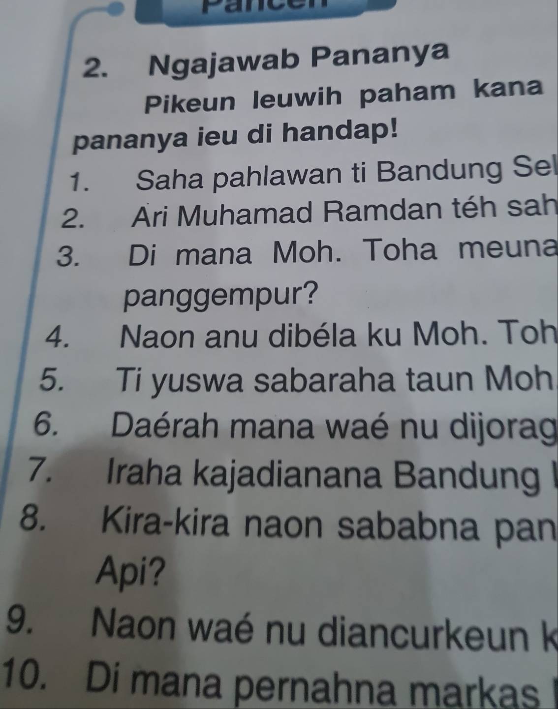 Ngajawab Pananya 
Pikeun leuwih paham kana 
pananya ieu di handap! 
1. Saha pahlawan ti Bandung Sel 
2. Ari Muhamad Ramdan téh sah 
3. Di mana Moh. Toha meuna 
panggempur? 
4. Naon anu dibéla ku Moh. Toh 
5. Ti yuswa sabaraha taun Moh 
6. Daérah mana waé nu dijorag 
7. Iraha kajadianana Bandung I 
8. Kira-kira naon sababna pan 
Api? 
9. Naon waé nu diancurkeun k 
10. Di mana pernahna markas !