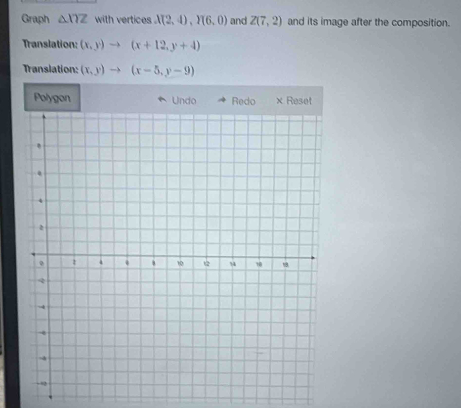 Graph △ XYZ with vertices . X(2,4), Y(6,0) and Z(7,2) and its image after the composition. 
Translation: (x,y)to (x+12,y+4)
Translation: (x,y)to (x-5,y-9)
Polygon Undo Redo × Reset