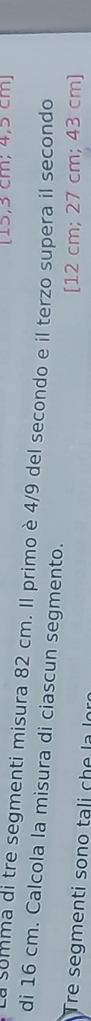 [15,3 cm; 4,5 cm ] 
a somma di tre segmenti misura 82 cm. Il primo è 4/9 del secondo e il terzo supera il secondo 
di 16 cm. Calcola la misura di ciascun segmento. 
Tre segmenti sono tali che la lọ 
[ 12 cm; 27 cm; 43 cm ]