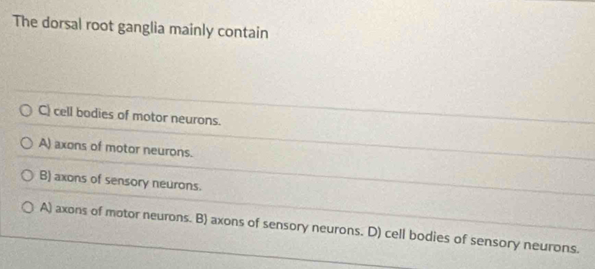 The dorsal root ganglia mainly contain
C) cell bodies of motor neurons.
A) axons of motor neurons.
B) axons of sensory neurons.
A) axons of motor neurons. B) axons of sensory neurons. D) cell bodies of sensory neurons.