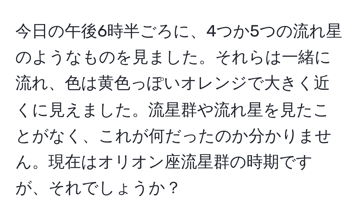 今日の午後6時半ごろに、4つか5つの流れ星のようなものを見ました。それらは一緒に流れ、色は黄色っぽいオレンジで大きく近くに見えました。流星群や流れ星を見たことがなく、これが何だったのか分かりません。現在はオリオン座流星群の時期ですが、それでしょうか？