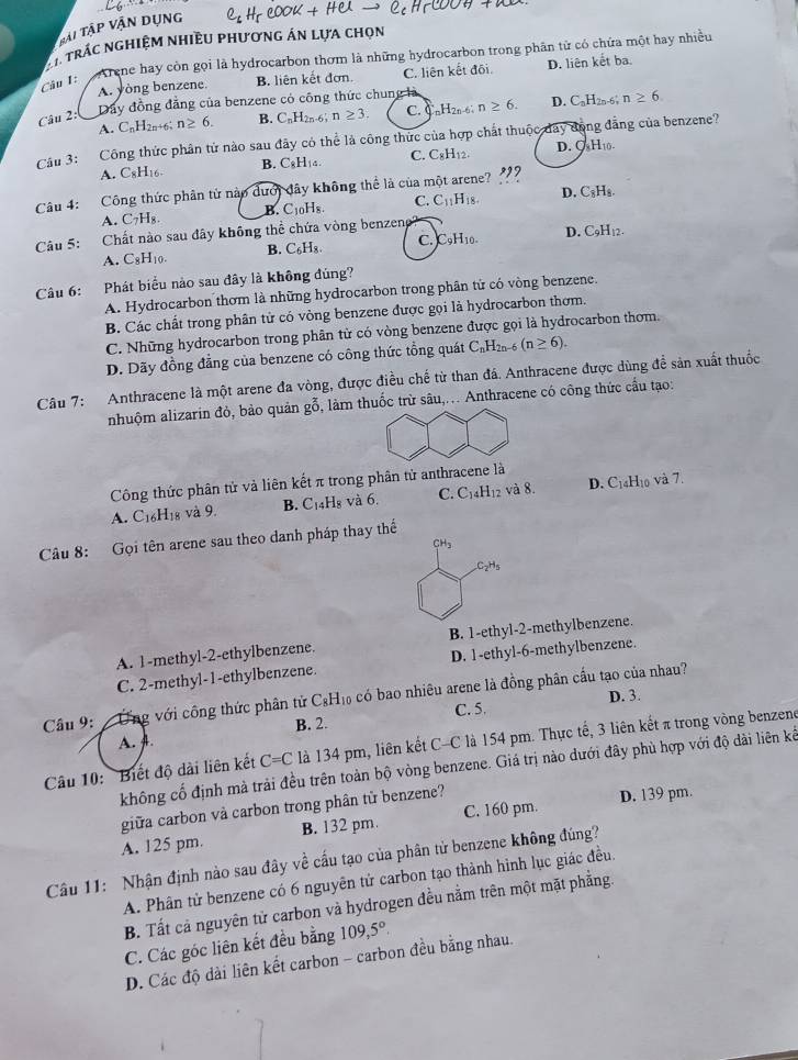 Tải Tập vận dụng
A* trác nghiệm nhiều phương án lựa chọn
Arene hay còn gọi là hydrocarbon thơm là những hydrocarbon trong phân tử có chứa một hay nhiều
A. yòng benzene. B. liên kết đơn. C. liên kết đối. D. liên kết ba.
Câu 1:
Câu 2:
Dây đồng đẳng của benzene có công thức chung là
A. CnH2n+6 n≥ 6. B. C_nH_2n-6;n≥ 3. C. C _nH_2n-6 n≥ 6. D. C_nH_2n-6; n≥ 6
Câu 3: Công thức phân tử nào sau đây có thể là công thức của hợp chất thuộc day động đẳng của benzene?
A. C8H₁6 B. C_8H_14. C. C₈H₁2. D. ○ -1,
Câu 4: :Công thức phân tử nào dưới đây không thể là của một arene? "?
A. C_7H_8. B. C10Hs. C. C_11H_18. D. C_8H_8.
Câu 5: Chất nào sau đây không thể chứa vòng benzeng
A. C_8H_10. B. C_6H_8. c. _9H_10. D. C_9H_12.
Câu 6: :Phát biểu nào sau đây là không đủng?
A. Hydrocarbon thơm là những hydrocarbon trong phân tử có vòng benzene.
B. Các chất trong phân tử có vòng benzene được gọi là hydrocarbon thơm.
C. Những hydrocarbon trong phân tử có vòng benzene được gọi là hydrocarbon thơm.
D. Dãy đồng đẳng của benzene có công thức tổng quát C_nH_2n-6(n≥ 6).
Câu 7: Anthracene là một arene đa vòng, được điều chế từ than đá. Anthracene được dùng để sản xuất thuốc
nhuộm alizarin đỏ, bảo quản gỗ, làm thuốc trừ sâu,... Anthracene có công thức cầu tạo:
Công thức phân tử và liên kết π trong phân tử anthracene là
A. C16H18 và 9. B. C₁4H₈ và 6. C. C_14H_12 và 8. D. C_14H_10 và 7.
Câu 8: Gọi tên arene sau theo danh pháp thay thế
CH_3
C_2H_5
A. 1-methyl-2-ethylbenzene. B. 1-ethyl-2-methylbenzene.
C. 2-methyl-1-ethylbenzene. D. 1-ethyl-6-methylbenzene.
Câu 9: Ứng với công thức phân tử C_8H_10 a có bao nhiêu arene là đồng phân cầu tạo của nhau?
C. 5. D. 3.
A. A. B. 2.
Câu 10: 'Biết độ dài liên kết C=C là 134 pm, liên kết C-C là 154 pm. Thực tế, 3 liên kết π trong vòng benzene
không cổ định mà trải đều trên toàn bộ vòng benzene. Giá trị nào dưới đây phù hợp với độ dài liên kế
giữa carbon và carbon trong phân từ benzene?
D. 139 pm.
A. 125 pm. B. 132 pm. C. 160 pm.
Câu 11: Nhận định nào sau đây về cấu tạo của phân tử benzene không đúng?
A. Phân tử benzene có 6 nguyên tử carbon tạo thành hình lục giác đều
B. Tất cả nguyên tử carbon và hydrogen đều nằm trên một mặt phẳng.
C. Các góc liên kết đều bằng 109,5°
D. Các độ dài liên kết carbon - carbon đều bằng nhau.